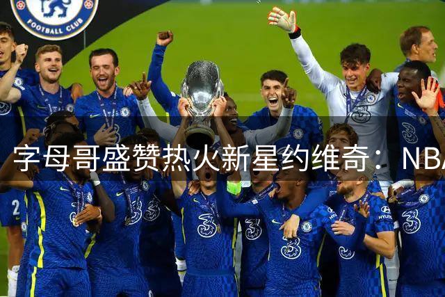 字母哥盛赞热火新星约维奇：NBA赛场将见证你的天赋绽放